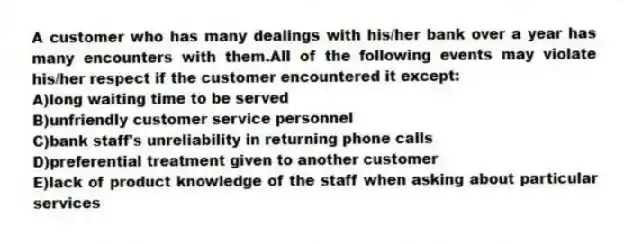 A customer who has many dealings with his/her bank over a year has many encounters with them.All of the following events may violate his/her respect if the customer encountered it except:
A)long waiting time to be served
B)unfriendly customer service personnel
C)bank staff's unreliability in returning phone calls
D)preferential treatment given to another customer
E)lack of product knowledge of the staff when asking about particular services