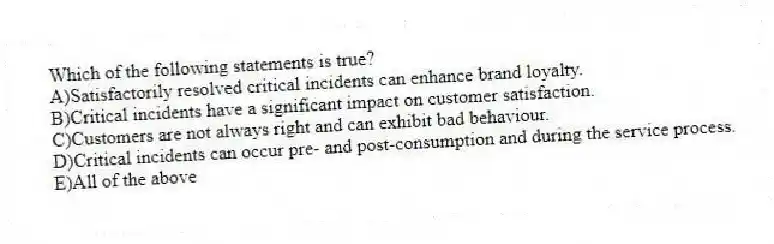 Which of the following statements is true?
A)Satisfactorily resolved critical incidents can enhance brand loyalty.
B)Critical incidents have a significant impact on customer satisfaction.
C)Customers are not always right and can exhibit bad behaviour.
D)Critical incidents can occur pre- and post-consumption and during the service process.
E)All of the above