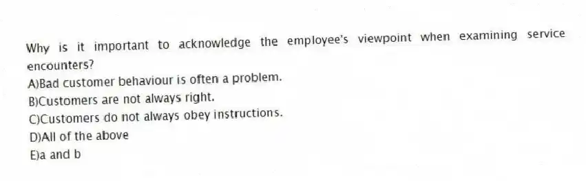 Why is it important to acknowledge the employee's viewpoint when examining service encounters?
A)Bad customer behaviour is often a problem.
B)Customers are not always right.
C)Customers do not always obey instructions.
D)All of the above
E)a and b