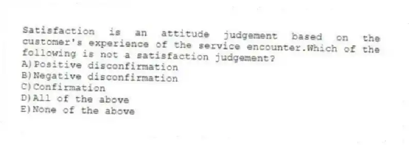 Satisfaction is an attitude judgement based on the customer's experience of the service encounter.Which of the following is not a satisfaction judgement?
A)Positive disconfirmation
B)Negative disconfirmation
C)Confirmation
D)All of the above
E)None of the above