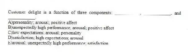 Customer delight is a function of three components: ___________, ____________, and ____________.
A)personality; arousal; positive affect
B)unexpectedly high performance; arousal; positive affect
C)low expectations; arousal; personality
D)satisfaction; high expectations; arousal
E)arousal; unexpectedly high performance; satisfaction