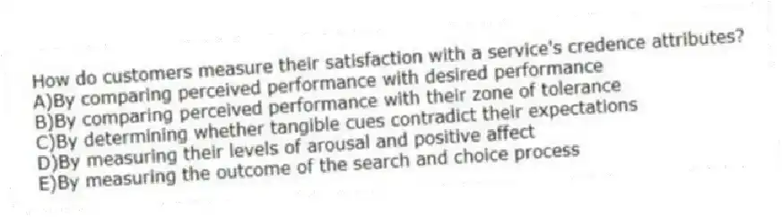 How do customers measure their satisfaction with a service's credence attributes?
A)By comparing perceived performance with desired performance
B)By comparing perceived performance with their zone of tolerance
C)By determining whether tangible cues contradict their expectations
D)By measuring their levels of arousal and positive affect
E)By measuring the outcome of the search and choice process