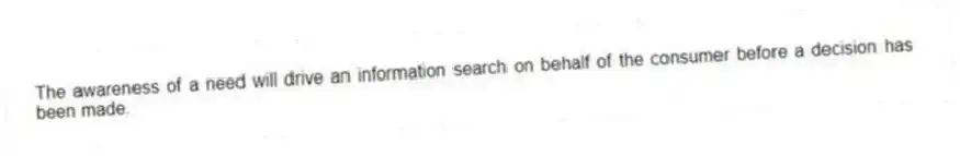 The awareness of a need will drive an information search on behalf of the consumer before a decision has been made.