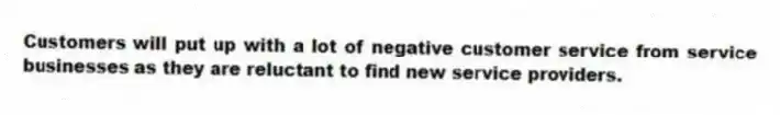 Customers will put up with a lot of negative customer service from service businesses as they are reluctant to find new service providers.