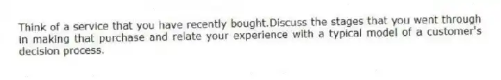 Think of a service that you have recently bought.Discuss the stages that you went through in making that purchase and relate your experience with a typical model of a customer's decision process.