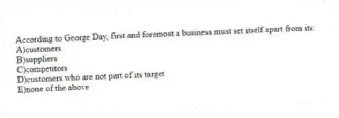 According to George Day, first and foremost a business must set itself apart from its:
A)customers
B)suppliers
C)competitors
D)customers who are not part of its target
E)none of the above