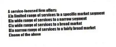 A service-focused firm offers:
A)a limited range of services to a specific market segment
B)a wide range of services to a narrow segment
C)a wide range of services to a broad market
D)a narrow range of services to a fairly broad market
E)none of the above