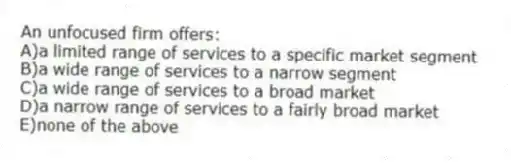 An unfocused firm offers:
A)a limited range of services to a specific market segment
B)a wide range of services to a narrow segment
C)a wide range of services to a broad market
D)a narrow range of services to a fairly broad market
E)none of the above