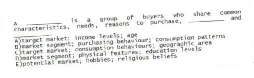 A __________ is a group of buyers who share common characteristics, needs, reasons to purchase, __________ and __________.
A)target market; income levels; age
B)market segment; purchasing behaviour; consumption patterns
C)target market; consumption behaviours; geographic area
D)market segment; physical features; education levels
E)potential market; hobbies; religious beliefs