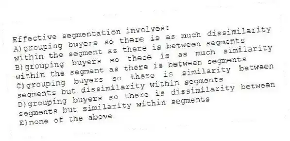 Effective segmentation involves:
A)grouping buyers so there is as much dissimilarity within the segment as there is between segments
B)grouping buyers so there is as much similarity within the segment as there is between segments
C)grouping buyers so there is similarity between segments but dissimilarity within segments
D)grouping buyers so there is dissimilarity between segments but similarity within segments
E)none of the above