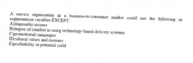 A service organisation in a business-to-consumer market could use the following as segmentation variables EXCEPT:
A)disposable income
B)degree of comfort in using technology-based delivery systems
C)promotional campaigns
D)cultural values and customs
E)profitability or potential yield