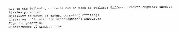All of the following criteria can be used to evaluate different market segments except:
A)sales potential
B)ability to match or exceed competing offerings
C)strategic fit with the organisation's resources
D)profit potential
E)narrowness of product line