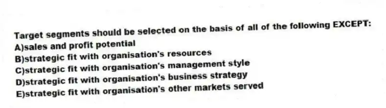 Target segments should be selected on the basis of all of the following EXCEPT:
A)sales and profit potential
B)strategic fit with organisation's resources
C)strategic fit with organisation's management style
D)strategic fit with organisation's business strategy
E)strategic fit with organisation's other markets served