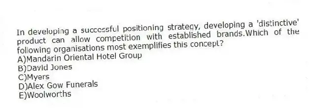 In developing a successful positioning strategy, developing a 'distinctive' product can allow competition with established brands.Which of the following organisations most exemplifies this concept?
A)Mandarin Oriental Hotel Group
B)David Jones
C)Myers
D)Alex Gow Funerals
E)Woolworths