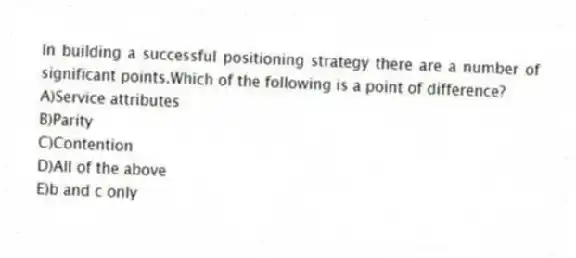 In building a successful positioning strategy there are a number of significant points.Which of the following is a point of difference?
A)Service attributes
B)Parity
C)Contention
D)All of the above
E)b and c only