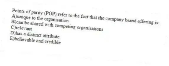 Points of parity (POP) refer to the fact that the company brand offering is:
A)unique to the organisation
B)can be shared with competing organisations
C)relevant
D)has a distinct attribute
E)believable and credible