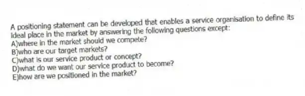 A positioning statement can be developed that enables a service organisation to define its ideal place in the market by answering the following questions except:
A)where in the market should we compete?
B)who are our target markets?
C)what is our service product or concept?
D)what do we want our service product to become?
E)how are we positioned in the market?