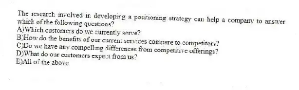 The research involved in developing a positioning strategy can help a company to answer which of the following questions?
A)Which customers do we currently serve?
B)How do the benefits of our current services compare to competitors?
C)Do we have any compelling differences from competitive offerings?
D)What do our customers expect from us?
E)All of the above
