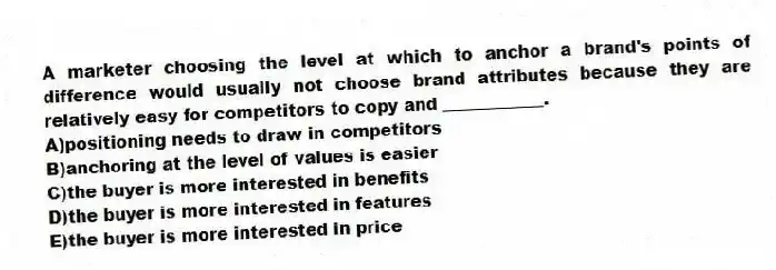 A marketer choosing the level at which to anchor a brand's points of difference would usually not choose brand attributes because they are relatively easy for competitors to copy and ____________.
A)positioning needs to draw in competitors
B)anchoring at the level of values is easier
C)the buyer is more interested in benefits
D)the buyer is more interested in features
E)the buyer is more interested in price