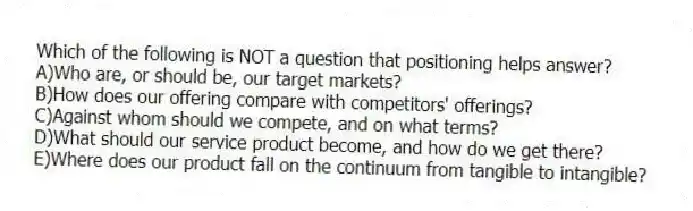 Which of the following is NOT a question that positioning helps answer?
A)Who are, or should be, our target markets?
B)How does our offering compare with competitors' offerings?
C)Against whom should we compete, and on what terms?
D)What should our service product become, and how do we get there?
E)Where does our product fall on the continuum from tangible to intangible?