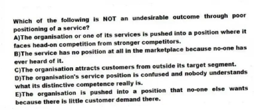 Which of the following is NOT an undesirable outcome through poor positioning of a service?
A)The organisation or one of its services is pushed into a position where it faces head-on competition from stronger competitors.
B)The service has no position at all in the marketplace because no-one has ever heard of it.
C)The organisation attracts customers from outside its target segment.
D)The organisation's service position is confused and nobody understands what its distinctive competence really is.
E)The organisation is pushed into a position that no-one else wants because there is little customer demand there.