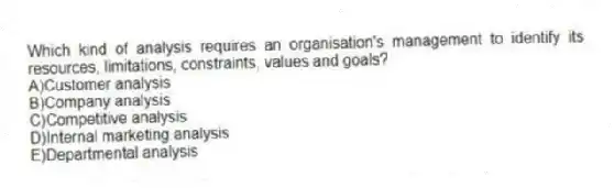 Which kind of analysis requires an organisation's management to identify its resources, limitations, constraints, values and goals?
A)Customer analysis
B)Company analysis
C)Competitive analysis
D)Internal marketing analysis
E)Departmental analysis