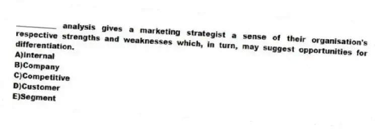 ___________ analysis gives a marketing strategist a sense of their organisation's respective strengths and weaknesses which, in turn, may suggest opportunities for differentiation.
A)Internal
B)Company
C)Competitive
D)Customer
E)Segment