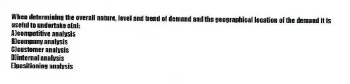 When determining the overall nature, level and trend of demand and the geographical location of the demand it is useful to undertake a(n):
A)competitive analysis
B)company analysis
C)customer analysis
D)internal analysis
E)positioning analysis