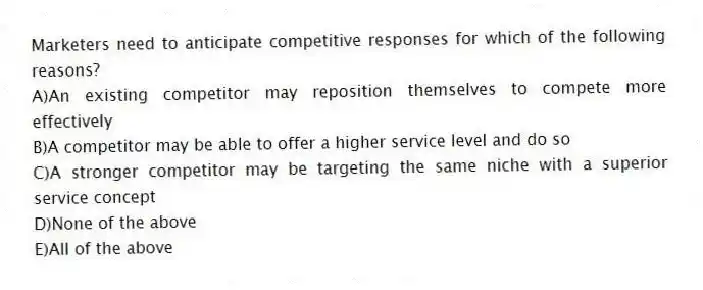 Marketers need to anticipate competitive responses for which of the following reasons?
A)An existing competitor may reposition themselves to compete more effectively
B)A competitor may be able to offer a higher service level and do so
C)A stronger competitor may be targeting the same niche with a superior service concept
D)None of the above
E)All of the above
