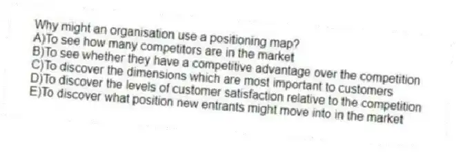 Why might an organisation use a positioning map?
A)To see how many competitors are in the market
B)To see whether they have a competitive advantage over the competition
C)To discover the dimensions which are most important to customers
D)To discover the levels of customer satisfaction relative to the competition
E)To discover what position new entrants might move into in the market