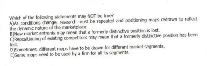 Which of the following statements may NOT be true?
A)As conditions change, research must be repeated and positioning maps redrawn to reflect the dynamic nature of the marketplace.
B)New market entrants may mean that a formerly distinctive position is lost.
C)Repositioning of existing competitors may mean that a formerly distinctive position has been lost.
D)Sometimes, different maps have to be drawn for different market segments.
E)Same maps need to be used by a firm for all its segments.