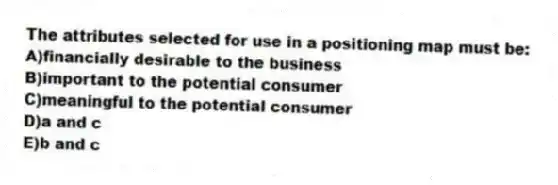 The attributes selected for use in a positioning map must be:
A)financially desirable to the business
B)important to the potential consumer
C)meaningful to the potential consumer
D)a and c
E)b and c