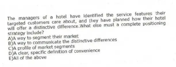 The managers of a hotel have identified the service features their targeted customers care about, and they have planned how their hotel will offer a distinctive difference.What else must a complete positioning strategy include?
A)A way to segment their market
B)A way to communicate the distinctive differences
C)A profile of market segments
D)A clear, specific definition of convenience
E)All of the above