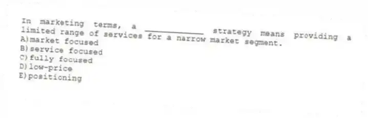 In marketing terms, a ____________ strategy means providing a limited range of services for a narrow market segment.
A)market focused
B)service focused
C)fully focused
D)low-price
E)positioning