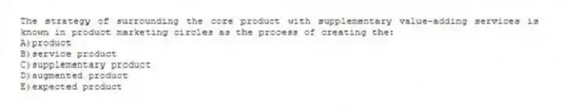 The strategy of surrounding the core product with supplementary value-adding services is known in product marketing circles as the process of creating the:
A)product
B)service product
C)supplementary product
D)augmented product
E)expected product