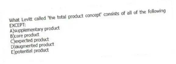 What Levitt called 'the total product concept' consists of all of the following EXCEPT:
A)supplementary product
B)core product
C)expected product
D)augmented product
E)potential product