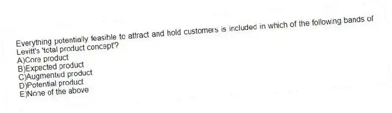 Everything potentially feasible to attract and hold customers is included in which of the following bands of Levitt's 'total product concept'?
A)Core product
B)Expected product
C)Augmented product
D)Potential product
E)None of the above