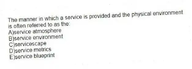 The manner in which a service is provided and the physical environment is often referred to as the:
A)service atmosphere
B)service environment
C)servicescape
D)service metrics
E)service blueprint