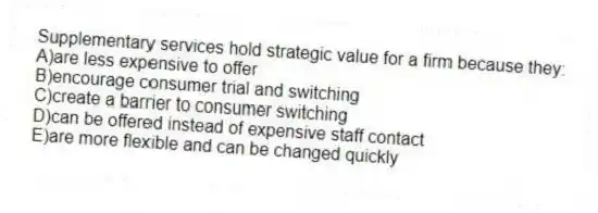 Supplementary services hold strategic value for a firm because they:
A)are less expensive to offer
B)encourage consumer trial and switching
C)create a barrier to consumer switching
D)can be offered instead of expensive staff contact
E)are more flexible and can be changed quickly