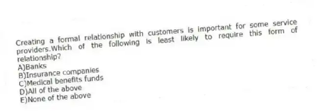 Creating a formal relationship with customers is important for some service providers.Which of the following is least likely to require this form of relationship?
A)Banks
B)Insurance companies
C)Medical benefits funds
D)All of the above
E)None of the above