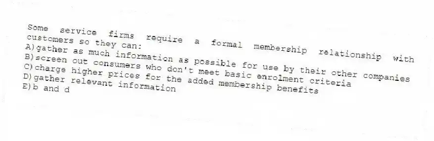 Some service firms require a formal membership relationship with customers so they can:
A)gather as much information as possible for use by their other companies
B)screen out consumers who don't meet basic enrolment criteria
C)charge higher prices for the added membership benefits
D)gather relevant information
E)b and d