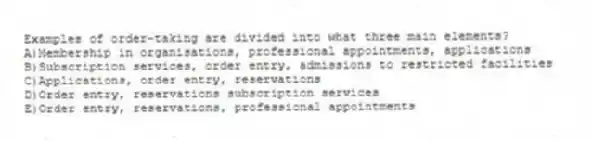 Examples of order-taking are divided into what three main elements?
A)Membership in organisations, professional appointments, applications
B)Subscription services, order entry, admissions to restricted facilities
C)Applications, order entry, reservations
D)Order entry, reservations subscription services
E)Order entry, reservations, professional appointments