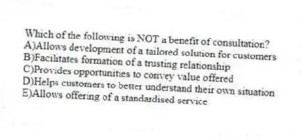 Which of the following is NOT a benefit of consultation?
A)Allows development of a tailored solution for customers
B)Facilitates formation of a trusting relationship
C)Provides opportunities to convey value offered
D)Helps customers to better understand their own situation
E)Allows offering of a standardised service