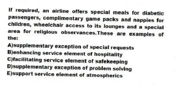 If required, an airline offers special meals for diabetic passengers, complimentary game packs and nappies for children, wheelchair access to its lounges and a special area for religious observances.These are examples of the:
A)supplementary exception of special requests
B)enhancing service element of hospitality
C)facilitating service element of safekeeping
D)supplementary exception of problem solving
E)support service element of atmospherics