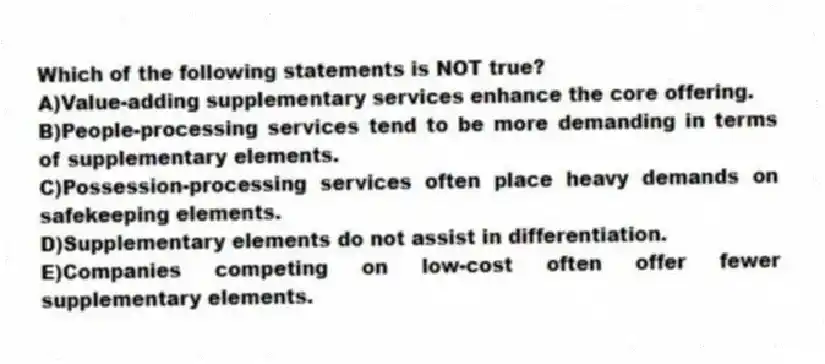Which of the following statements is NOT true?
A)Value-adding supplementary services enhance the core offering.
B)People-processing services tend to be more demanding in terms of supplementary elements.
C)Possession-processing services often place heavy demands on safekeeping elements.
D)Supplementary elements do not assist in differentiation.
E)Companies competing on low-cost often offer fewer supplementary elements.