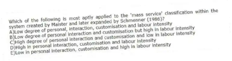 Which of the following is most aptly applied to the 'mass service' classification within the system created by Maister and later expanded by Schmenner (1986)?
A)Low degree of personal, interaction, customisation and labour intensity
B)Low degree of personal interaction and customisation but high in labour intensity
C)High degree of personal interaction and customisation and low in labour intensity
D)High in personal interaction, customisation and labour intensity
E)Low in personal interaction, customisation and high in labour intensity