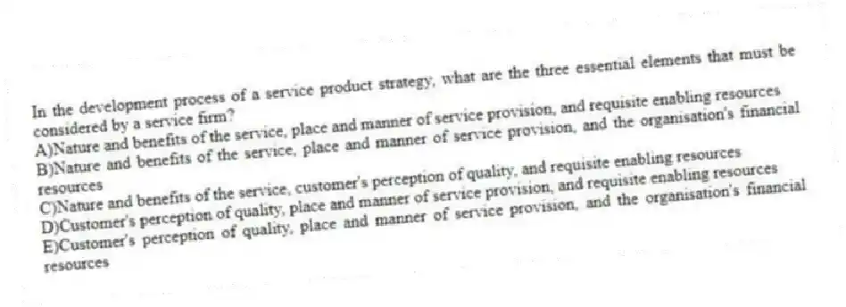In the development process of a service product strategy, what are the three essential elements that must be considered by a service firm?
A)Nature and benefits of the service, place and manner of service provision, and requisite enabling resources
B)Nature and benefits of the service, place and manner of service provision, and the organisation's financial resources
C)Nature and benefits of the service, customer's perception of quality, and requisite enabling resources
D)Customer's perception of quality, place and manner of service provision, and requisite enabling resources
E)Customer's perception of quality, place and manner of service provision, and the organisation's financial resources