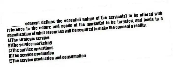 _______ concept defines the essential nature of the service(s) to be offered with reference to the nature and needs of the market(s) to be targeted, and leads to a specification of what resources will be required to make the concept a reality.
A)The strategic service
B)The service marketing
C)The service operations
D)The service production
E)The service production and consumption