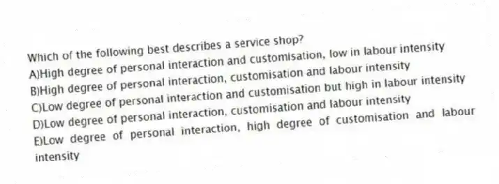Which of the following best describes a service shop?
A)High degree of personal interaction and customisation, low in labour intensity
B)High degree of personal interaction, customisation and labour intensity
C)Low degree of personal interaction and customisation but high in labour intensity
D)Low degree of personal interaction, customisation and labour intensity
E)Low degree of personal interaction, high degree of customisation and labour intensity