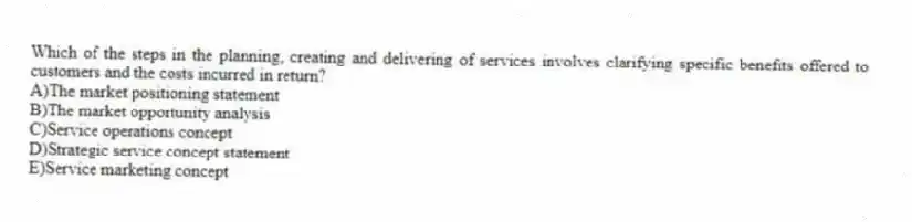 Which of the steps in the planning, creating and delivering of services involves clarifying specific benefits offered to customers and the costs incurred in return?
A)The market positioning statement
B)The market opportunity analysis
C)Service operations concept
D)Strategic service concept statement
E)Service marketing concept